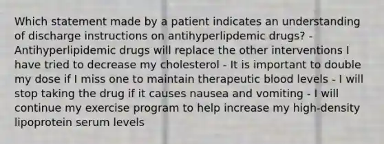 Which statement made by a patient indicates an understanding of discharge instructions on antihyperlipdemic drugs? - Antihyperlipidemic drugs will replace the other interventions I have tried to decrease my cholesterol - It is important to double my dose if I miss one to maintain therapeutic blood levels - I will stop taking the drug if it causes nausea and vomiting - I will continue my exercise program to help increase my high-density lipoprotein serum levels