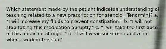 Which statement made by the patient indicates understanding of teaching related to a new prescription for atenolol [Tenormin]? a. "I will increase my fluids to prevent constipation." b. "I will not stop taking this medication abruptly." c. "I will take the first dose of this medicine at night." d. "I will wear sunscreen and a hat when I work in the sun."