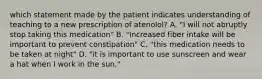 which statement made by the patient indicates understanding of teaching to a new prescription of atenolol? A. "I will not abruptly stop taking this medication" B. "Increased fiber intake will be important to prevent constipation" C. "this medication needs to be taken at night" D. "it is important to use sunscreen and wear a hat when I work in the sun."