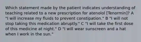 Which statement made by the patient indicates understanding of teaching related to a new prescription for atenolol [Tenormin]? A "I will increase my fluids to prevent constipation." B "I will not stop taking this medication abruptly." C "I will take the first dose of this medicine at night." D "I will wear sunscreen and a hat when I work in the sun."