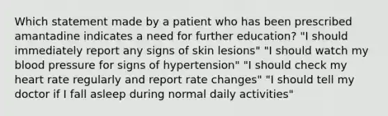 Which statement made by a patient who has been prescribed amantadine indicates a need for further education? "I should immediately report any signs of skin lesions" "I should watch my blood pressure for signs of hypertension" "I should check my heart rate regularly and report rate changes" "I should tell my doctor if I fall asleep during normal daily activities"