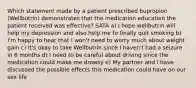 Which statement made by a patient prescribed bupropion (Wellbutrin) demonstrates that the medication education the patient received was effective? SATA a) I hope wellbutrin will help my depression and also help me to finally quit smoking b) I'm happy to hear that I won't need to worry much about weight gain c) It's okay to take Wellbutrin since I haven't had a seizure in 6 months d) I need to be careful about driving since the medication could make me drowsy e) My partner and I have discussed the possible effects this medication could have on our sex life