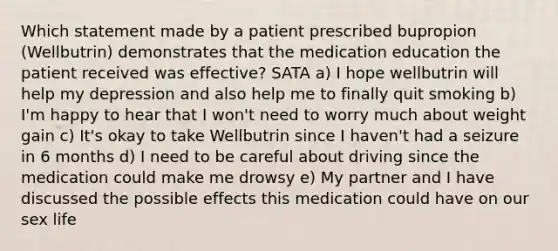 Which statement made by a patient prescribed bupropion (Wellbutrin) demonstrates that the medication education the patient received was effective? SATA a) I hope wellbutrin will help my depression and also help me to finally quit smoking b) I'm happy to hear that I won't need to worry much about weight gain c) It's okay to take Wellbutrin since I haven't had a seizure in 6 months d) I need to be careful about driving since the medication could make me drowsy e) My partner and I have discussed the possible effects this medication could have on our sex life