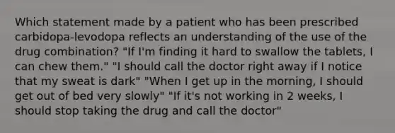 Which statement made by a patient who has been prescribed carbidopa-levodopa reflects an understanding of the use of the drug combination? "If I'm finding it hard to swallow the tablets, I can chew them." "I should call the doctor right away if I notice that my sweat is dark" "When I get up in the morning, I should get out of bed very slowly" "If it's not working in 2 weeks, I should stop taking the drug and call the doctor"