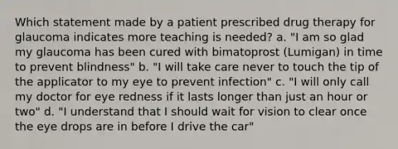 Which statement made by a patient prescribed drug therapy for glaucoma indicates more teaching is needed? a. "I am so glad my glaucoma has been cured with bimatoprost (Lumigan) in time to prevent blindness" b. "I will take care never to touch the tip of the applicator to my eye to prevent infection" c. "I will only call my doctor for eye redness if it lasts longer than just an hour or two" d. "I understand that I should wait for vision to clear once the eye drops are in before I drive the car"