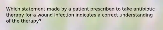 Which statement made by a patient prescribed to take antibiotic therapy for a wound infection indicates a correct understanding of the therapy?