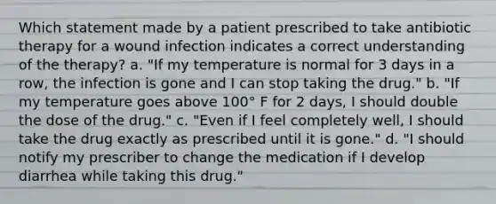 Which statement made by a patient prescribed to take antibiotic therapy for a wound infection indicates a correct understanding of the therapy? a. "If my temperature is normal for 3 days in a row, the infection is gone and I can stop taking the drug." b. "If my temperature goes above 100° F for 2 days, I should double the dose of the drug." c. "Even if I feel completely well, I should take the drug exactly as prescribed until it is gone." d. "I should notify my prescriber to change the medication if I develop diarrhea while taking this drug."