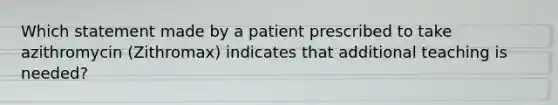 Which statement made by a patient prescribed to take azithromycin (Zithromax) indicates that additional teaching is needed?