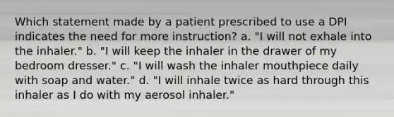 Which statement made by a patient prescribed to use a DPI indicates the need for more instruction? a. "I will not exhale into the inhaler." b. "I will keep the inhaler in the drawer of my bedroom dresser." c. "I will wash the inhaler mouthpiece daily with soap and water." d. "I will inhale twice as hard through this inhaler as I do with my aerosol inhaler."