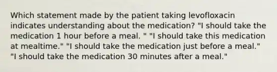 Which statement made by the patient taking levofloxacin indicates understanding about the medication? "I should take the medication 1 hour before a meal. " "I should take this medication at mealtime." "I should take the medication just before a meal." "I should take the medication 30 minutes after a meal."