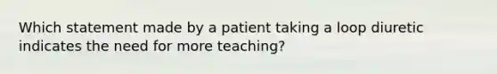 Which statement made by a patient taking a loop diuretic indicates the need for more teaching?