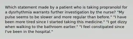 Which statement made by a patient who is taking propranolol for a dysrhythmia warrants further investigation by the nurse? "My pulse seems to be slower and more regular than before." "I have been more tired since I started taking this medicine." "I got dizzy when walking to the bathroom earlier." "I feel constipated since I've been in the hospital."