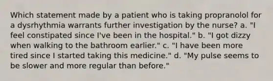 Which statement made by a patient who is taking propranolol for a dysrhythmia warrants further investigation by the nurse? a. "I feel constipated since I've been in the hospital." b. "I got dizzy when walking to the bathroom earlier." c. "I have been more tired since I started taking this medicine." d. "My pulse seems to be slower and more regular than before."