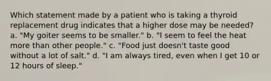 Which statement made by a patient who is taking a thyroid replacement drug indicates that a higher dose may be needed? a. "My goiter seems to be smaller." b. "I seem to feel the heat more than other people." c. "Food just doesn't taste good without a lot of salt." d. "I am always tired, even when I get 10 or 12 hours of sleep."