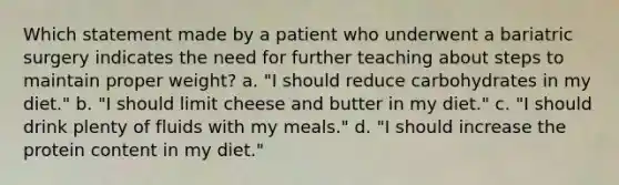 Which statement made by a patient who underwent a bariatric surgery indicates the need for further teaching about steps to maintain proper weight? a. "I should reduce carbohydrates in my diet." b. "I should limit cheese and butter in my diet." c. "I should drink plenty of fluids with my meals." d. "I should increase the protein content in my diet."