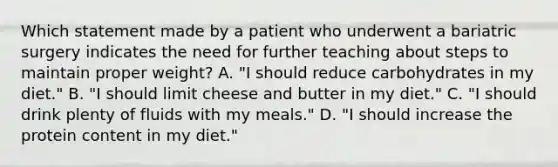 Which statement made by a patient who underwent a bariatric surgery indicates the need for further teaching about steps to maintain proper weight? A. "I should reduce carbohydrates in my diet." B. "I should limit cheese and butter in my diet." C. "I should drink plenty of fluids with my meals." D. "I should increase the protein content in my diet."