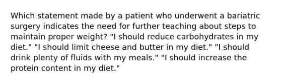 Which statement made by a patient who underwent a bariatric surgery indicates the need for further teaching about steps to maintain proper weight? "I should reduce carbohydrates in my diet." "I should limit cheese and butter in my diet." "I should drink plenty of fluids with my meals." "I should increase the protein content in my diet."