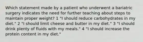 Which statement made by a patient who underwent a bariatric surgery indicates the need for further teaching about steps to maintain proper weight? 1 "I should reduce carbohydrates in my diet." 2 "I should limit cheese and butter in my diet." 3 "I should drink plenty of fluids with my meals." 4 "I should increase the protein content in my diet."