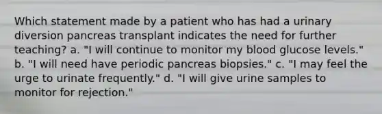 Which statement made by a patient who has had a urinary diversion pancreas transplant indicates the need for further teaching? a. "I will continue to monitor my blood glucose levels." b. "I will need have periodic pancreas biopsies." c. "I may feel the urge to urinate frequently." d. "I will give urine samples to monitor for rejection."