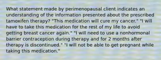 What statement made by perimenopausal client indicates an understanding of the information presented about the prescribed tamoxifen therapy? "This medication will cure my cancer." "I will have to take this medication for the rest of my life to avoid getting breast cancer again." "I will need to use a nonhormonal barrier contraception during therapy and for 2 months after therapy is discontinued." "I will not be able to get pregnant while taking this medication."