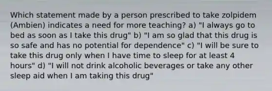 Which statement made by a person prescribed to take zolpidem (Ambien) indicates a need for more teaching? a) "I always go to bed as soon as I take this drug" b) "I am so glad that this drug is so safe and has no potential for dependence" c) "I will be sure to take this drug only when I have time to sleep for at least 4 hours" d) "I will not drink alcoholic beverages or take any other sleep aid when I am taking this drug"