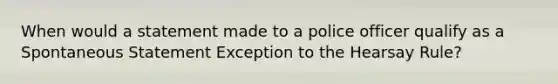 When would a statement made to a police officer qualify as a Spontaneous Statement Exception to the Hearsay Rule?