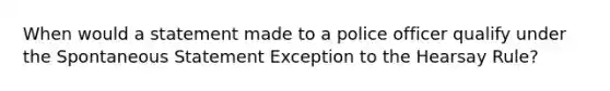 When would a statement made to a police officer qualify under the Spontaneous Statement Exception to the Hearsay Rule?