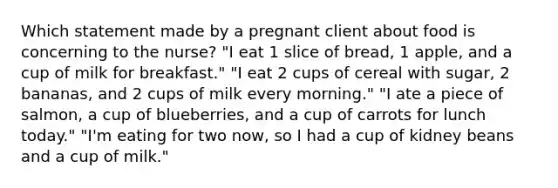 Which statement made by a pregnant client about food is concerning to the nurse? "I eat 1 slice of bread, 1 apple, and a cup of milk for breakfast." "I eat 2 cups of cereal with sugar, 2 bananas, and 2 cups of milk every morning." "I ate a piece of salmon, a cup of blueberries, and a cup of carrots for lunch today." "I'm eating for two now, so I had a cup of kidney beans and a cup of milk."