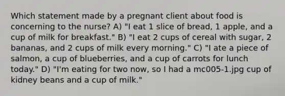 Which statement made by a pregnant client about food is concerning to the nurse? A) "I eat 1 slice of bread, 1 apple, and a cup of milk for breakfast." B) "I eat 2 cups of cereal with sugar, 2 bananas, and 2 cups of milk every morning." C) "I ate a piece of salmon, a cup of blueberries, and a cup of carrots for lunch today." D) "I'm eating for two now, so I had a mc005-1.jpg cup of kidney beans and a cup of milk."