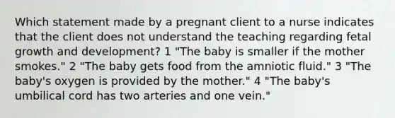 Which statement made by a pregnant client to a nurse indicates that the client does not understand the teaching regarding fetal growth and development? 1 "The baby is smaller if the mother smokes." 2 "The baby gets food from the amniotic fluid." 3 "The baby's oxygen is provided by the mother." 4 "The baby's umbilical cord has two arteries and one vein."