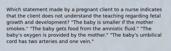 Which statement made by a pregnant client to a nurse indicates that the client does not understand the teaching regarding fetal <a href='https://www.questionai.com/knowledge/kde2iCObwW-growth-and-development' class='anchor-knowledge'>growth and development</a>? "The baby is smaller if the mother smokes." "The baby gets food from the amniotic fluid." "The baby's oxygen is provided by the mother." "The baby's umbilical cord has two arteries and one vein."