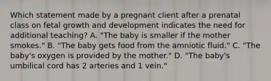 Which statement made by a pregnant client after a prenatal class on fetal growth and development indicates the need for additional teaching? A. "The baby is smaller if the mother smokes." B. "The baby gets food from the amniotic fluid." C. "The baby's oxygen is provided by the mother." D. "The baby's umbilical cord has 2 arteries and 1 vein."