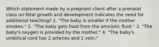 Which statement made by a pregnant client after a prenatal class on fetal <a href='https://www.questionai.com/knowledge/kde2iCObwW-growth-and-development' class='anchor-knowledge'>growth and development</a> indicates the need for additional teaching? 1. "The baby is smaller if the mother smokes." 2. "The baby gets food from the amniotic fluid." 3. "The baby's oxygen is provided by the mother." 4. "The baby's umbilical cord has 2 arteries and 1 vein."