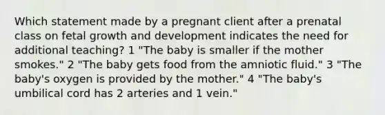 Which statement made by a pregnant client after a prenatal class on fetal growth and development indicates the need for additional teaching? 1 "The baby is smaller if the mother smokes." 2 "The baby gets food from the amniotic fluid." 3 "The baby's oxygen is provided by the mother." 4 "The baby's umbilical cord has 2 arteries and 1 vein."