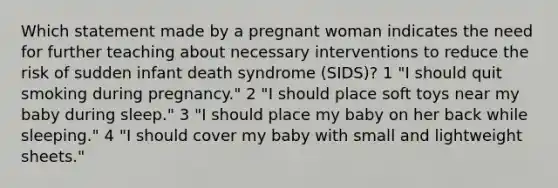 Which statement made by a pregnant woman indicates the need for further teaching about necessary interventions to reduce the risk of sudden infant death syndrome (SIDS)? 1 "I should quit smoking during pregnancy." 2 "I should place soft toys near my baby during sleep." 3 "I should place my baby on her back while sleeping." 4 "I should cover my baby with small and lightweight sheets."