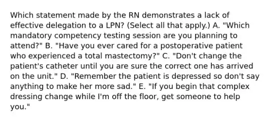 Which statement made by the RN demonstrates a lack of effective delegation to a LPN? (Select all that apply.) A. "Which mandatory competency testing session are you planning to attend?" B. "Have you ever cared for a postoperative patient who experienced a total mastectomy?" C. "Don't change the patient's catheter until you are sure the correct one has arrived on the unit." D. "Remember the patient is depressed so don't say anything to make her more sad." E. "If you begin that complex dressing change while I'm off the floor, get someone to help you."