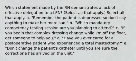 Which statement made by the RN demonstrates a lack of effective delegation to a LPN? (Select all that apply.) Select all that apply. a. "Remember the patient is depressed so don't say anything to make her more sad." b. "Which mandatory competency testing session are you planning to attend?" c. "If you begin that complex dressing change while I'm off the floor, get someone to help you." d. "Have you ever cared for a postoperative patient who experienced a total mastectomy?" e. "Don't change the patient's catheter until you are sure the correct one has arrived on the unit."