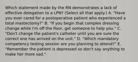 Which statement made by the RN demonstrates a lack of effective delegation to a LPN? (Select all that apply.) A. "Have you ever cared for a postoperative patient who experienced a total mastectomy?" B. "If you begin that complex dressing change while I'm off the floor, get someone to help you." C. "Don't change the patient's catheter until you are sure the correct one has arrived on the unit." D. "Which mandatory competency testing session are you planning to attend?" E. "Remember the patient is depressed so don't say anything to make her more sad."