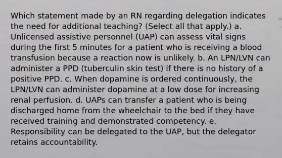 Which statement made by an RN regarding delegation indicates the need for additional teaching? (Select all that apply.) a. Unlicensed assistive personnel (UAP) can assess vital signs during the first 5 minutes for a patient who is receiving a blood transfusion because a reaction now is unlikely. b. An LPN/LVN can administer a PPD (tuberculin skin test) if there is no history of a positive PPD. c. When dopamine is ordered continuously, the LPN/LVN can administer dopamine at a low dose for increasing renal perfusion. d. UAPs can transfer a patient who is being discharged home from the wheelchair to the bed if they have received training and demonstrated competency. e. Responsibility can be delegated to the UAP, but the delegator retains accountability.