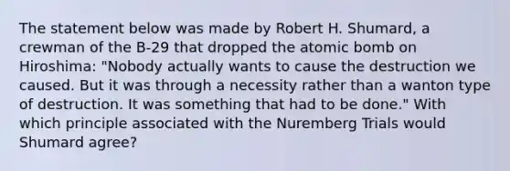 The statement below was made by Robert H. Shumard, a crewman of the B-29 that dropped the atomic bomb on Hiroshima: "Nobody actually wants to cause the destruction we caused. But it was through a necessity rather than a wanton type of destruction. It was something that had to be done." With which principle associated with the Nuremberg Trials would Shumard agree?