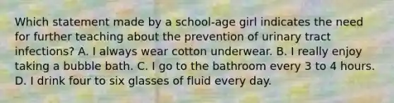 Which statement made by a school-age girl indicates the need for further teaching about the prevention of urinary tract infections? A. I always wear cotton underwear. B. I really enjoy taking a bubble bath. C. I go to the bathroom every 3 to 4 hours. D. I drink four to six glasses of fluid every day.