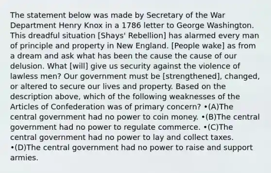 The statement below was made by Secretary of the War Department Henry Knox in a 1786 letter to George Washington. This dreadful situation [Shays' Rebellion] has alarmed every man of principle and property in New England. [People wake] as from a dream and ask what has been the cause the cause of our delusion. What [will] give us security against the violence of lawless men? Our government must be [strengthened], changed, or altered to secure our lives and property. Based on the description above, which of the following weaknesses of the Articles of Confederation was of primary concern? •(A)The central government had no power to coin money. •(B)The central government had no power to regulate commerce. •(C)The central government had no power to lay and collect taxes. •(D)The central government had no power to raise and support armies.