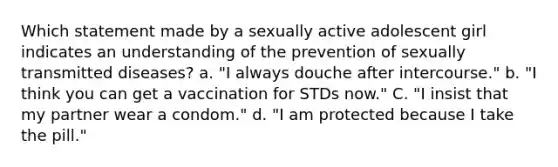 Which statement made by a sexually active adolescent girl indicates an understanding of the prevention of sexually transmitted diseases? a. "I always douche after intercourse." b. "I think you can get a vaccination for STDs now." C. "I insist that my partner wear a condom." d. "I am protected because I take the pill."