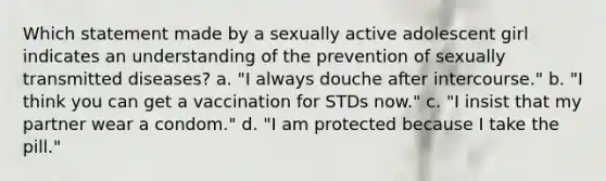 Which statement made by a sexually active adolescent girl indicates an understanding of the prevention of sexually transmitted diseases? a. "I always douche after intercourse." b. "I think you can get a vaccination for STDs now." c. "I insist that my partner wear a condom." d. "I am protected because I take the pill."