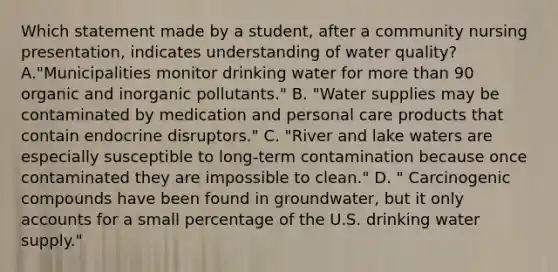 Which statement made by a student, after a community nursing presentation, indicates understanding of water quality? A."Municipalities monitor drinking water for more than 90 organic and inorganic pollutants." B. "Water supplies may be contaminated by medication and personal care products that contain endocrine disruptors." C. "River and lake waters are especially susceptible to long-term contamination because once contaminated they are impossible to clean." D. " Carcinogenic compounds have been found in groundwater, but it only accounts for a small percentage of the U.S. drinking water supply."