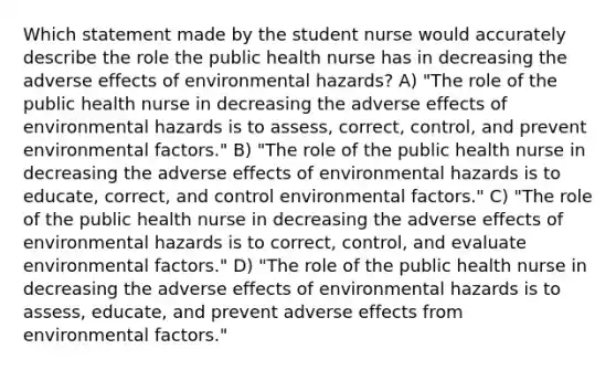 Which statement made by the student nurse would accurately describe the role the public health nurse has in decreasing the adverse effects of environmental hazards? A) "The role of the public health nurse in decreasing the adverse effects of environmental hazards is to assess, correct, control, and prevent environmental factors." B) "The role of the public health nurse in decreasing the adverse effects of environmental hazards is to educate, correct, and control environmental factors." C) "The role of the public health nurse in decreasing the adverse effects of environmental hazards is to correct, control, and evaluate environmental factors." D) "The role of the public health nurse in decreasing the adverse effects of environmental hazards is to assess, educate, and prevent adverse effects from environmental factors."