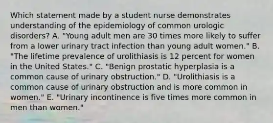 Which statement made by a student nurse demonstrates understanding of the epidemiology of common urologic disorders? A. "Young adult men are 30 times more likely to suffer from a lower urinary tract infection than young adult women." B. "The lifetime prevalence of urolithiasis is 12 percent for women in the United States." C. "Benign prostatic hyperplasia is a common cause of urinary obstruction." D. "Urolithiasis is a common cause of urinary obstruction and is more common in women." E. "Urinary incontinence is five times more common in men than women."