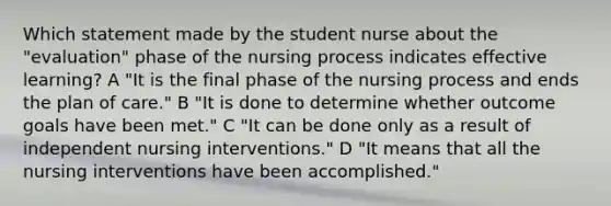 Which statement made by the student nurse about the "evaluation" phase of the nursing process indicates effective learning? A "It is the final phase of the nursing process and ends the plan of care." B "It is done to determine whether outcome goals have been met." C "It can be done only as a result of independent nursing interventions." D "It means that all the nursing interventions have been accomplished."