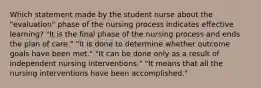 Which statement made by the student nurse about the "evaluation" phase of the nursing process indicates effective learning? "It is the final phase of the nursing process and ends the plan of care." "It is done to determine whether outcome goals have been met." "It can be done only as a result of independent nursing interventions." "It means that all the nursing interventions have been accomplished."