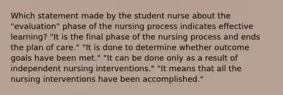 Which statement made by the student nurse about the "evaluation" phase of the nursing process indicates effective learning? "It is the final phase of the nursing process and ends the plan of care." "It is done to determine whether outcome goals have been met." "It can be done only as a result of independent nursing interventions." "It means that all the nursing interventions have been accomplished."